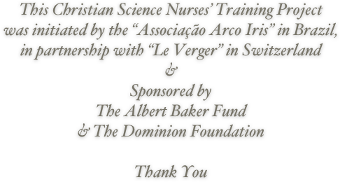 This Christian Science Nurses’ Training Project 
was initiated by the “Associação Arco Iris” in Brazil, 
in partnership with “Le Verger” in Switzerland
&
Sponsored by 
The Albert Baker Fund
& The Dominion Foundation

Thank You