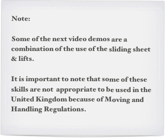 Note:

Some of the next video demos are a combination of the use of the sliding sheet & lifts.

It is important to note that some of these skills are not  appropriate to be used in the United Kingdom because of Moving and Handling Regulations.
